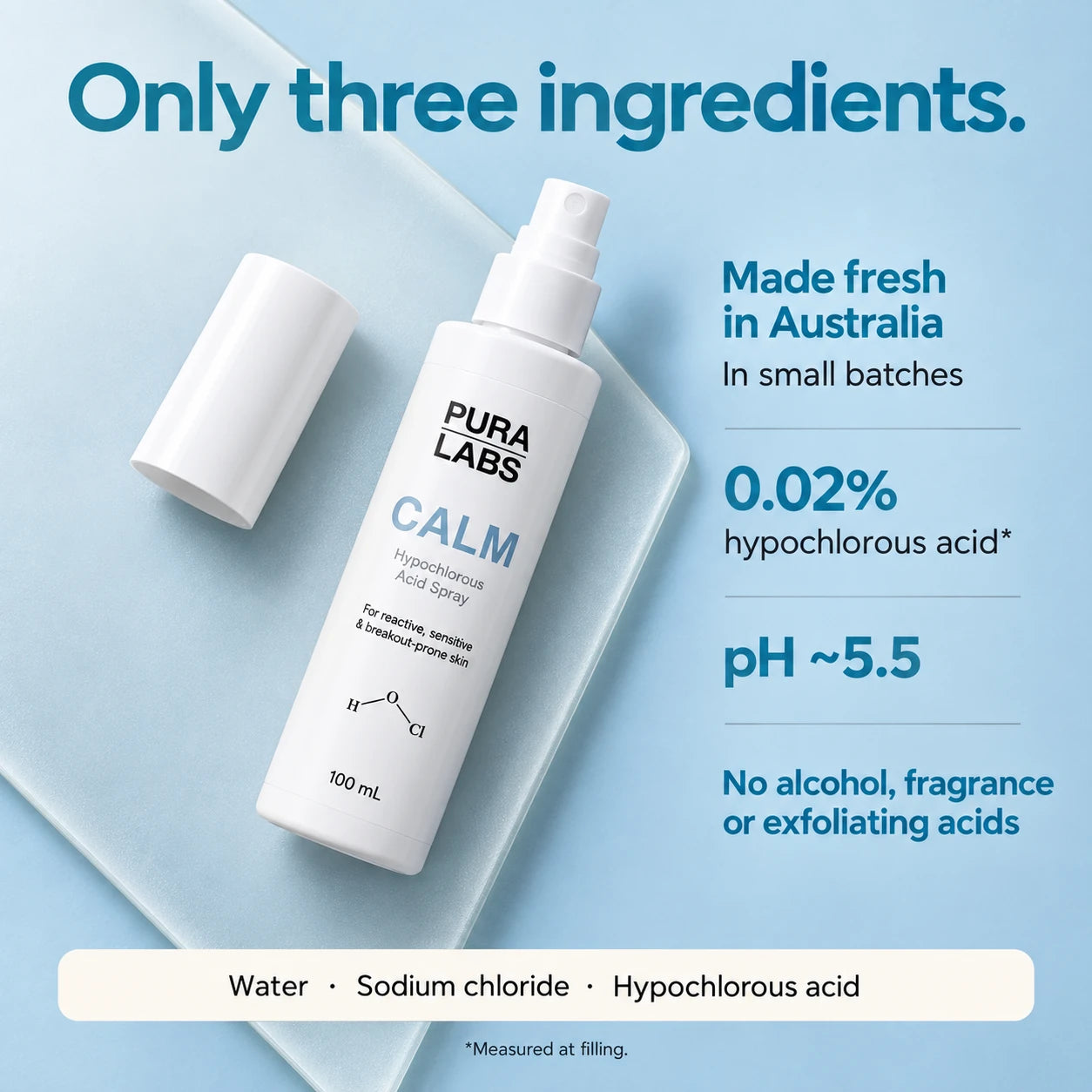 CALM: water, sodium chloride and hypochlorous acid. Made in Australia. Approximately 0.02% hypochlorous acid measured at filling, pH approximately 5.5. No alcohol, fragrance or exfoliating acids.